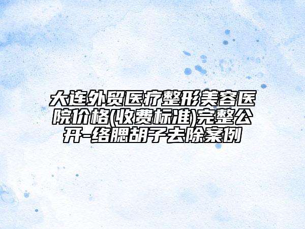 大連外貿(mào)醫(yī)療整形美容醫(yī)院價格(收費標(biāo)準(zhǔn))完整公開-絡(luò)腮胡子去除案例