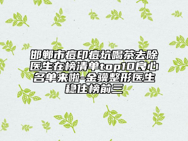 邯鄲市痘印痘坑喝茶去除醫(yī)生在榜清單top10良心名單來(lái)啦-金驥整形醫(yī)生穩(wěn)住榜前三