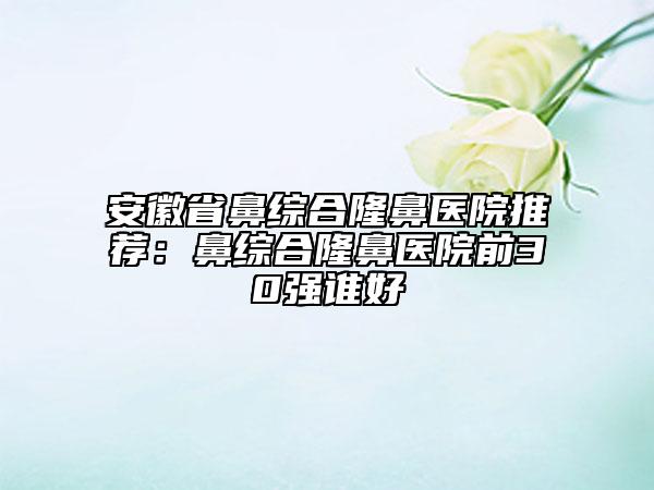 安徽省鼻綜合隆鼻醫(yī)院推薦：鼻綜合隆鼻醫(yī)院前30強誰好