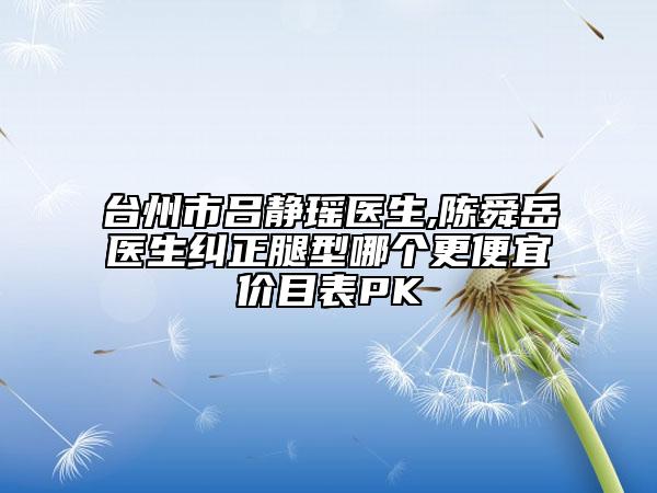臺(tái)州市呂靜瑤醫(yī)生,陳舜岳醫(yī)生糾正腿型哪個(gè)更便宜價(jià)目表PK