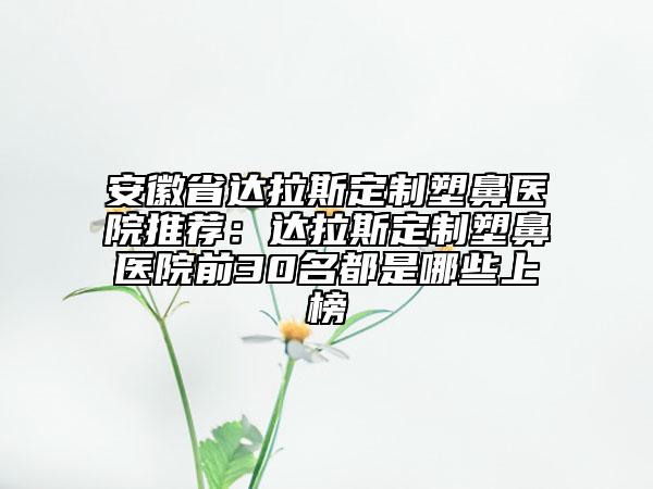 安徽省達(dá)拉斯定制塑鼻醫(yī)院推薦：達(dá)拉斯定制塑鼻醫(yī)院前30名都是哪些上榜