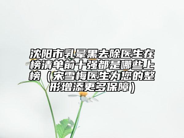 沈陽市乳暈黑去除醫(yī)生在榜清單前十強(qiáng)都是哪些上榜（宋雪梅醫(yī)生為您的整形增添更多保障）