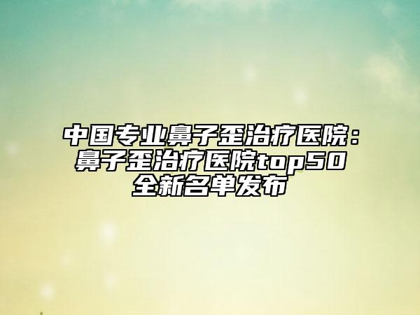 中國(guó)專業(yè)鼻子歪治療醫(yī)院：鼻子歪治療醫(yī)院top50全新名單發(fā)布
