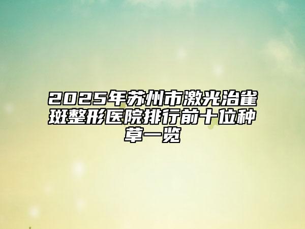 2025年蘇州市激光治雀斑整形醫(yī)院排行前十位種草一覽
