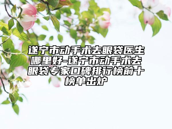 遂寧市動手術去眼袋醫(yī)生哪里好-遂寧市動手術去眼袋專家口碑排行榜前十榜單出爐