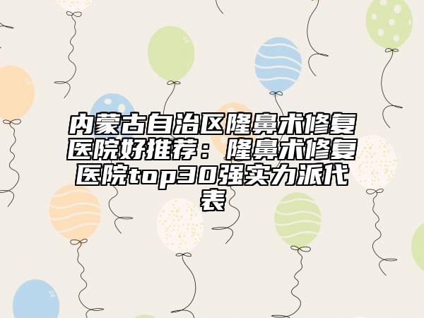內(nèi)蒙古自治區(qū)隆鼻術(shù)修復(fù)醫(yī)院好推薦：隆鼻術(shù)修復(fù)醫(yī)院top30強(qiáng)實(shí)力派代表