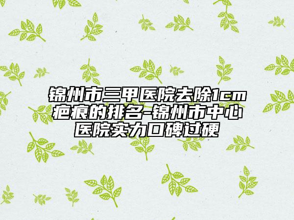 錦州市三甲醫(yī)院去除1cm疤痕的排名-錦州市中心醫(yī)院實力口碑過硬