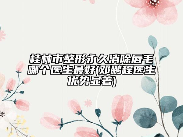 桂林市整形永久消除唇毛哪個醫(yī)生最好(鄧鵬程醫(yī)生優(yōu)勢顯著)