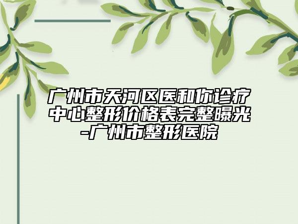 廣州市天河區(qū)醫(yī)和你診療中心整形價格表完整曝光-廣州市整形醫(yī)院
