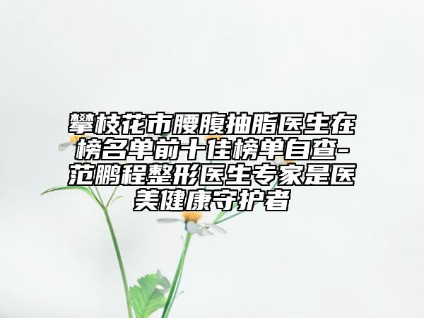 攀枝花市腰腹抽脂醫(yī)生在榜名單前十佳榜單自查-范鵬程整形醫(yī)生專家是醫(yī)美健康守護者