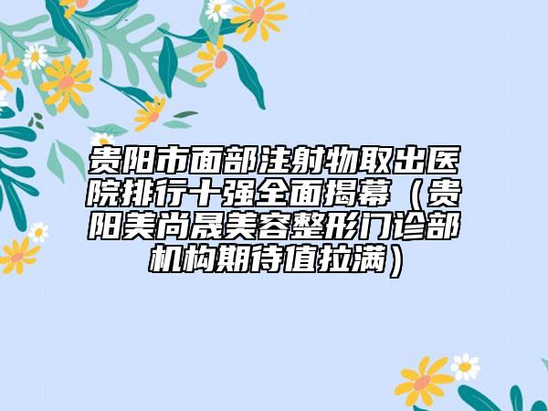貴陽市面部注射物取出醫(yī)院排行十強全面揭幕（貴陽美尚晟美容整形門診部機構期待值拉滿）