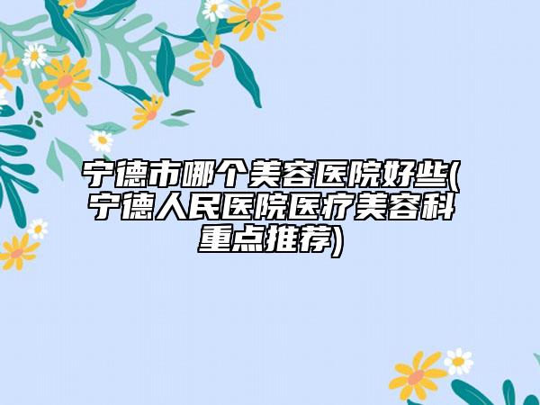 寧德市哪個(gè)美容醫(yī)院好些(寧德人民醫(yī)院醫(yī)療美容科重點(diǎn)推薦)