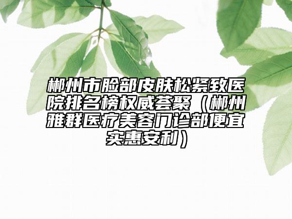 郴州市臉部皮膚松緊致醫(yī)院排名榜權(quán)威薈聚（郴州雅群醫(yī)療美容門診部便宜實(shí)惠安利）