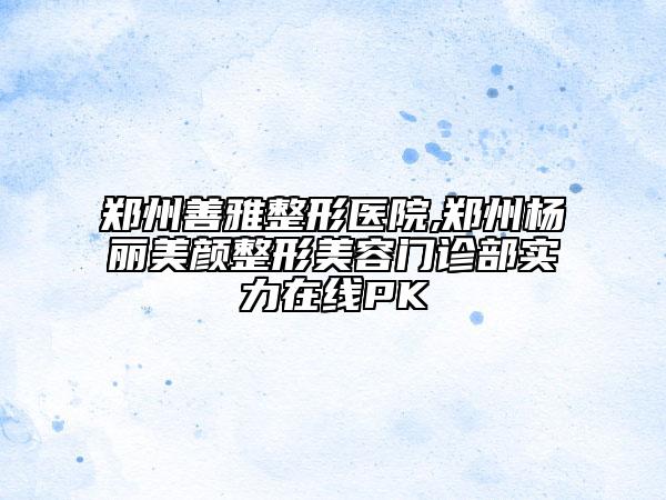 鄭州善雅整形醫(yī)院,鄭州楊麗美顏整形美容門診部實力在線PK