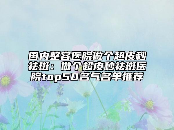 國(guó)內(nèi)整容醫(yī)院做個(gè)超皮秒祛斑：做個(gè)超皮秒祛斑醫(yī)院top50名氣名單推薦
