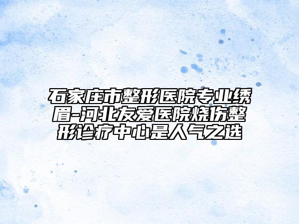 石家莊市整形醫(yī)院專(zhuān)業(yè)繡眉-河北友愛(ài)醫(yī)院燒傷整形診療中心是人氣之選