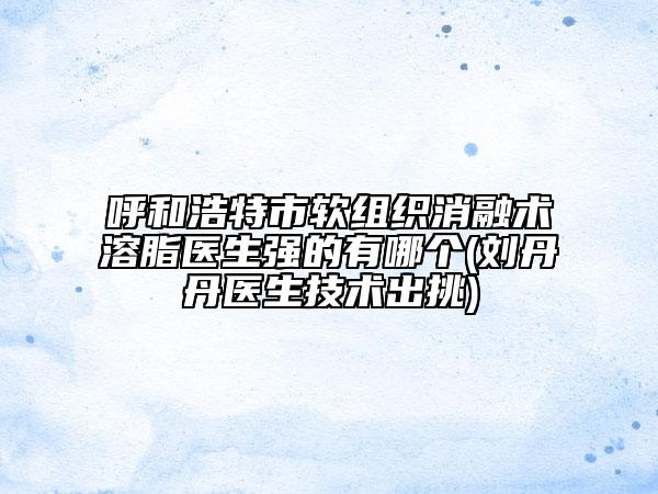 呼和浩特市軟組織消融術(shù)溶脂醫(yī)生強(qiáng)的有哪個(gè)(劉丹丹醫(yī)生技術(shù)出挑)