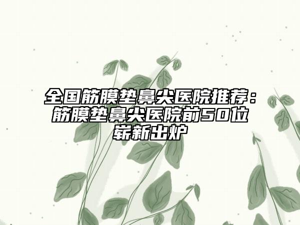 全國筋膜墊鼻尖醫(yī)院推薦：筋膜墊鼻尖醫(yī)院前50位嶄新出爐