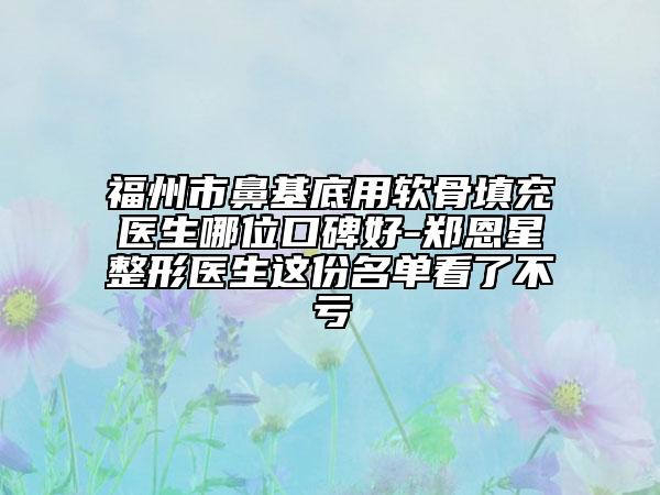 福州市鼻基底用軟骨填充醫(yī)生哪位口碑好-鄭恩星整形醫(yī)生這份名單看了不虧