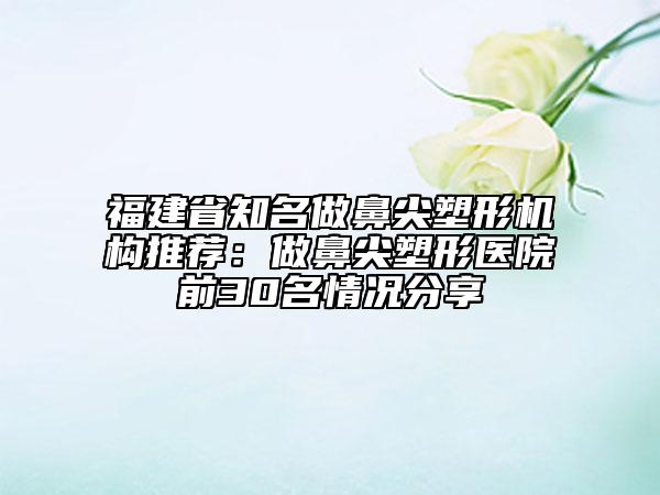 福建省知名做鼻尖塑形機構(gòu)推薦：做鼻尖塑形醫(yī)院前30名情況分享