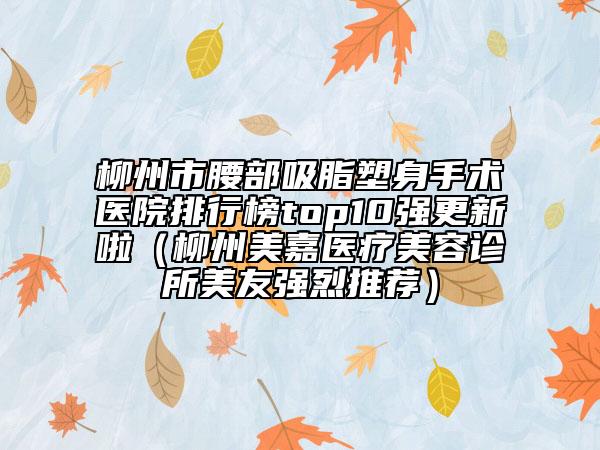 柳州市腰部吸脂塑身手術(shù)醫(yī)院排行榜top10強(qiáng)更新啦（柳州美嘉醫(yī)療美容診所美友強(qiáng)烈推薦）