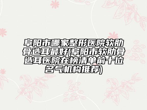 阜陽(yáng)市哪家整形醫(yī)院軟肋骨造耳最好(阜陽(yáng)市軟肋骨造耳醫(yī)院在榜清單前十位名氣機(jī)構(gòu)推薦)
