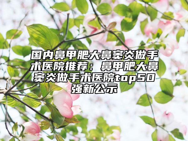 國(guó)內(nèi)鼻甲肥大鼻竇炎做手術(shù)醫(yī)院推薦：鼻甲肥大鼻竇炎做手術(shù)醫(yī)院top50強(qiáng)新公示