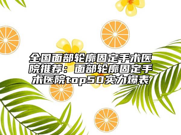 全國面部輪廓固定手術(shù)醫(yī)院推薦：面部輪廓固定手術(shù)醫(yī)院top50實(shí)力爆表