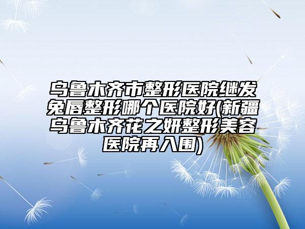 烏魯木齊市整形醫(yī)院繼發(fā)兔唇整形哪個醫(yī)院好(新疆烏魯木齊花之妍整形美容醫(yī)院再入圍)