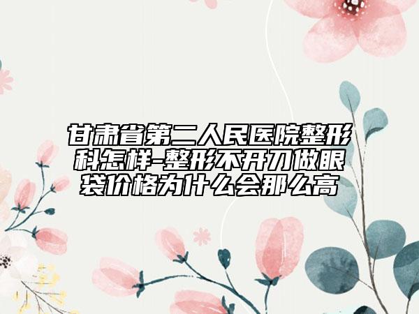甘肅省第二人民醫(yī)院整形科怎樣-整形不開刀做眼袋價(jià)格為什么會那么高