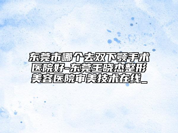 東莞市哪個(gè)去雙下顎手術(shù)醫(yī)院好-東莞王曉杰整形美容醫(yī)院審美技術(shù)在線(xiàn)_