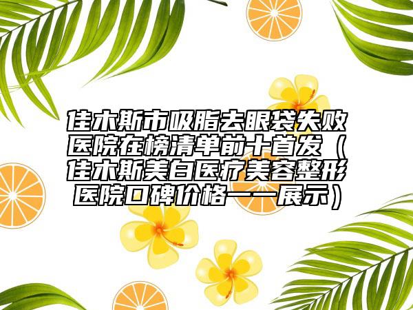 佳木斯市吸脂去眼袋失敗醫(yī)院在榜清單前十首發(fā)（佳木斯美白醫(yī)療美容整形醫(yī)院口碑價(jià)格一一展示）