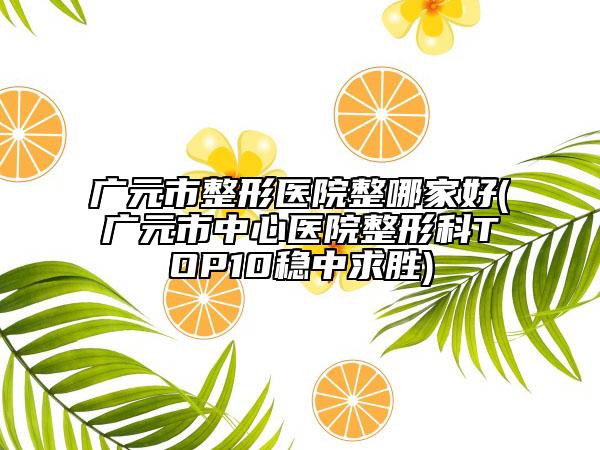 廣元市整形醫(yī)院整哪家好(廣元市中心醫(yī)院整形科TOP10穩(wěn)中求勝)