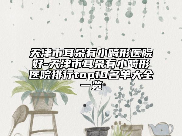 天津市耳朵有小畸形醫(yī)院好-天津市耳朵有小畸形醫(yī)院排行top10名單大全一覽