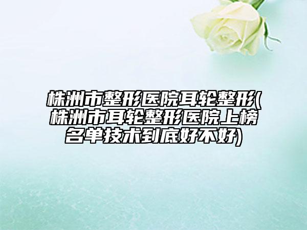 株洲市整形醫(yī)院耳輪整形(株洲市耳輪整形醫(yī)院上榜名單技術(shù)到底好不好)