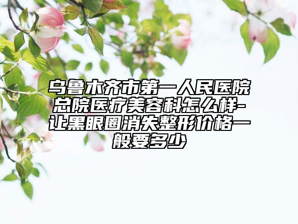 烏魯木齊市第一人民醫(yī)院總院醫(yī)療美容科怎么樣-讓黑眼圈消失整形價(jià)格一般要多少