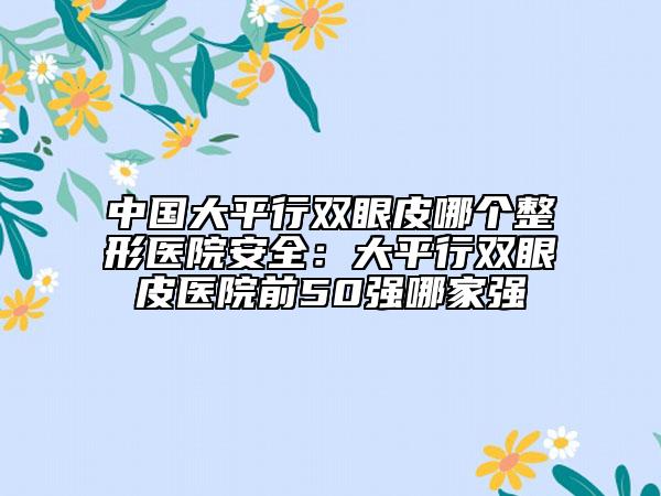 中國(guó)大平行雙眼皮哪個(gè)整形醫(yī)院安全：大平行雙眼皮醫(yī)院前50強(qiáng)哪家強(qiáng)