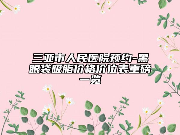 三亞市人民醫(yī)院預(yù)約-黑眼袋吸脂價格價位表重磅一覽