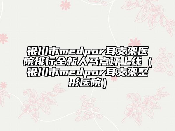 銀川市medpor耳支架醫(yī)院排行全新人馬點(diǎn)評(píng)上線（銀川市medpor耳支架整形醫(yī)院）