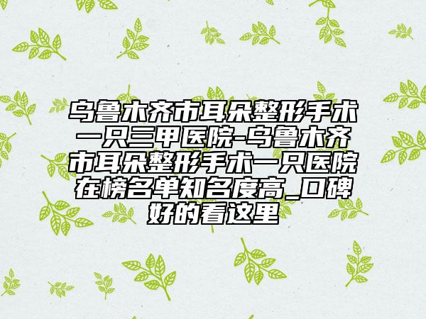 烏魯木齊市耳朵整形手術(shù)一只三甲醫(yī)院-烏魯木齊市耳朵整形手術(shù)一只醫(yī)院在榜名單知名度高_(dá)口碑好的看這里