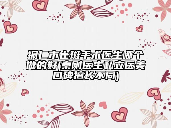 銅仁市雀斑手術(shù)醫(yī)生哪個(gè)做的好(秦剛醫(yī)生私立醫(yī)美口碑擅長不同)