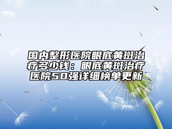國(guó)內(nèi)整形醫(yī)院眼底黃斑治療多少錢(qián)：眼底黃斑治療醫(yī)院50強(qiáng)詳細(xì)榜單更新