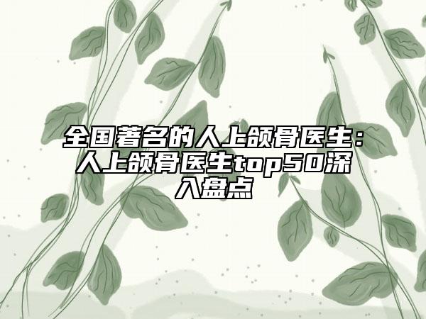全國著名的人上頜骨醫(yī)生：人上頜骨醫(yī)生top50深入盤點(diǎn)