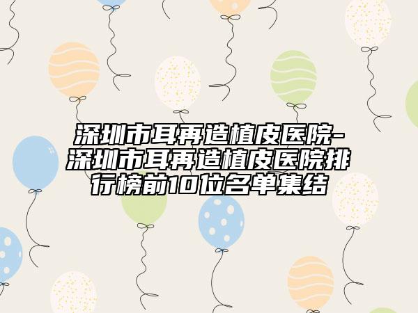 深圳市耳再造植皮醫(yī)院-深圳市耳再造植皮醫(yī)院排行榜前10位名單集結(jié)