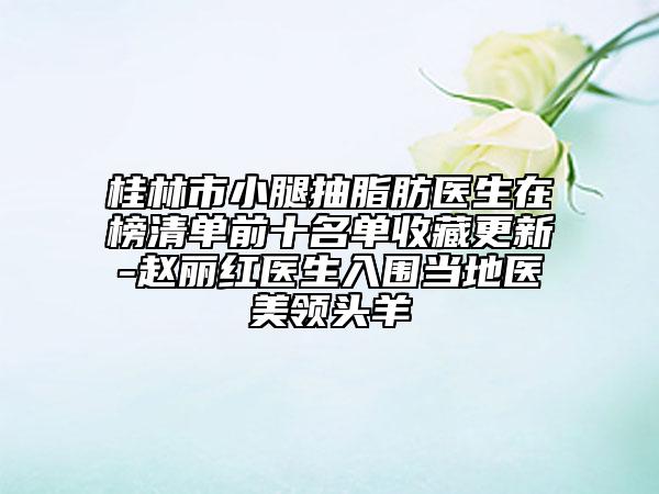 桂林市小腿抽脂肪醫(yī)生在榜清單前十名單收藏更新-趙麗紅醫(yī)生入圍當(dāng)?shù)蒯t(yī)美領(lǐng)頭羊