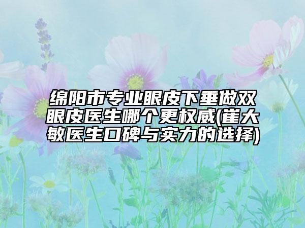 綿陽市專業(yè)眼皮下垂做雙眼皮醫(yī)生哪個更權(quán)威(崔大敏醫(yī)生口碑與實力的選擇)