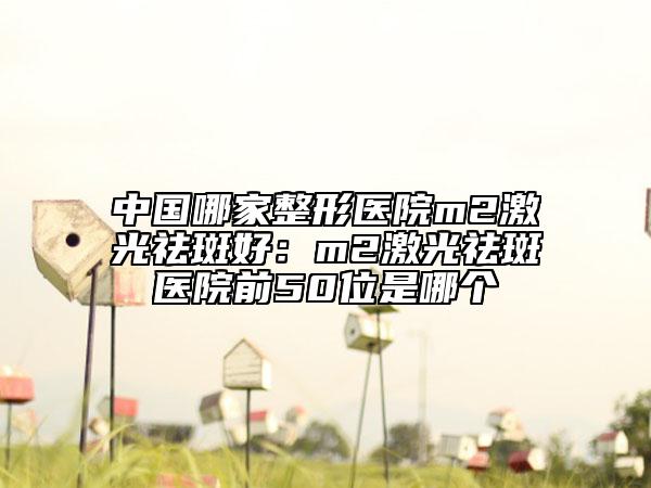 中國(guó)哪家整形醫(yī)院m2激光祛斑好：m2激光祛斑醫(yī)院前50位是哪個(gè)