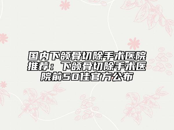 國內(nèi)下頜骨切除手術(shù)醫(yī)院推薦：下頜骨切除手術(shù)醫(yī)院前50佳官方公布