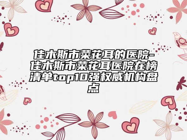 佳木斯市菜花耳的醫(yī)院-佳木斯市菜花耳醫(yī)院在榜清單top10強(qiáng)權(quán)威機(jī)構(gòu)盤點(diǎn)