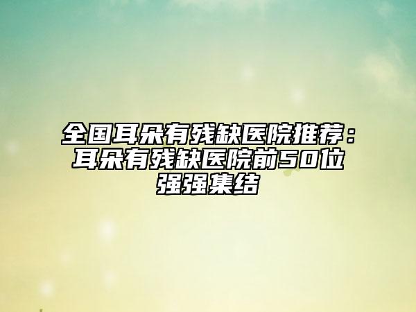 全國耳朵有殘缺醫(yī)院推薦：耳朵有殘缺醫(yī)院前50位強(qiáng)強(qiáng)集結(jié)